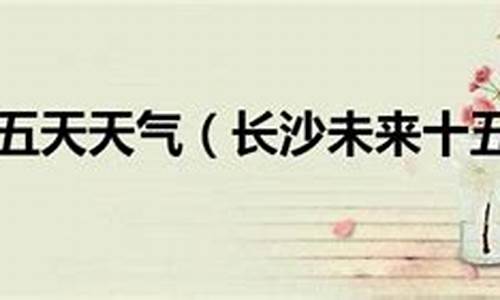 长沙过去十五天天气_长沙过去十五天天气预报